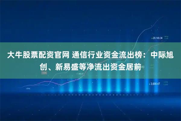 大牛股票配资官网 通信行业资金流出榜：中际旭创、新易盛等净流出资金居前
