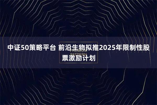 中证50策略平台 前沿生物拟推2025年限制性股票激励计划