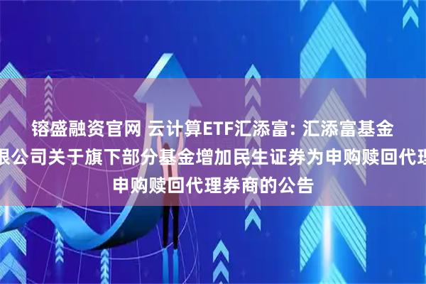 镕盛融资官网 云计算ETF汇添富: 汇添富基金管理股份有限公司关于旗下部分基金增加民生证券为申购赎回代理券商的公告