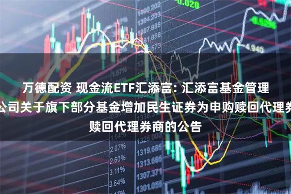 万德配资 现金流ETF汇添富: 汇添富基金管理股份有限公司关于旗下部分基金增加民生证券为申购赎回代理券商的公告