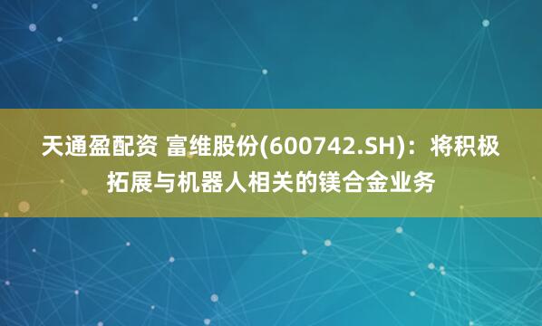 天通盈配资 富维股份(600742.SH)：将积极拓展与机器人相关的镁合金业务
