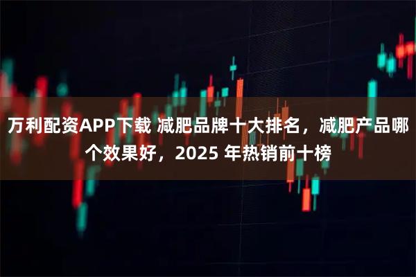 万利配资APP下载 减肥品牌十大排名，减肥产品哪个效果好，2025 年热销前十榜