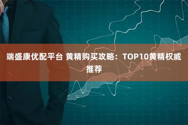 端盛康优配平台 黄精购买攻略：TOP10黄精权威推荐