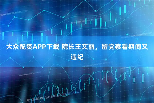 大众配资APP下载 院长王文丽，留党察看期间又违纪