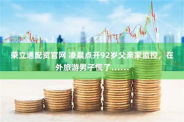 荣立通配资官网 凌晨点开92岁父亲家监控，在外旅游男子慌了……