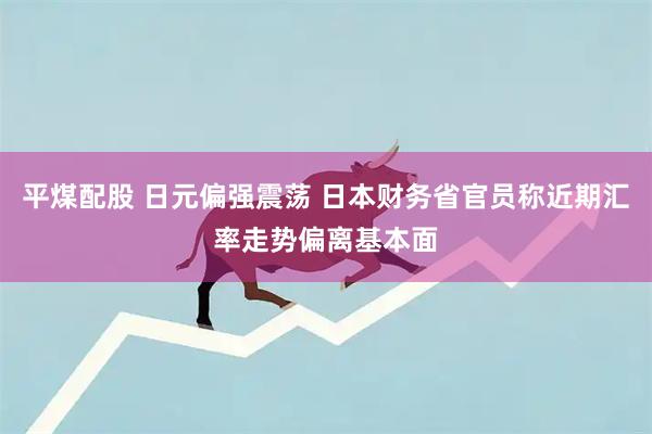 平煤配股 日元偏强震荡 日本财务省官员称近期汇率走势偏离基本面
