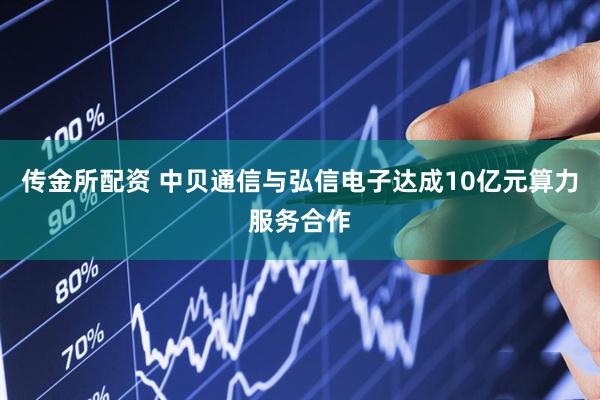 传金所配资 中贝通信与弘信电子达成10亿元算力服务合作