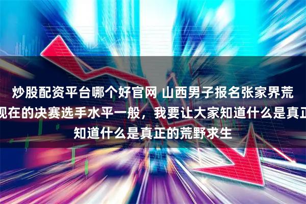 炒股配资平台哪个好官网 山西男子报名张家界荒野求生赛:现在的决赛选手水平一般,我要让大家知道什么是真正的荒野求生
