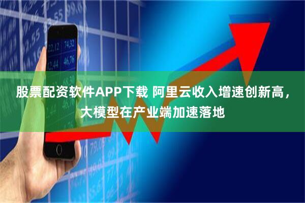 股票配资软件APP下载 阿里云收入增速创新高，大模型在产业端加速落地