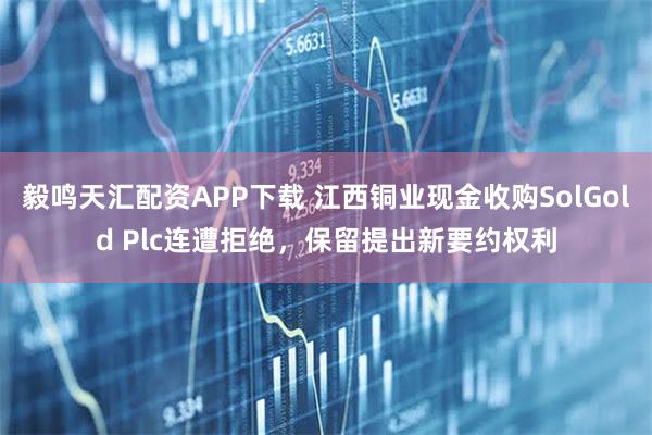 毅鸣天汇配资APP下载 江西铜业现金收购SolGold Plc连遭拒绝，保留提出新要约权利