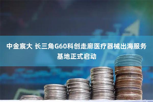 中金宸大 长三角G60科创走廊医疗器械出海服务基地正式启动