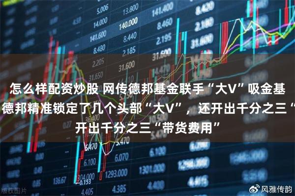 怎么样配资炒股 网传德邦基金联手“大V”吸金基民120亿：德邦精准锁定了几个头部“大V”，还开出千分之三“带货费用”