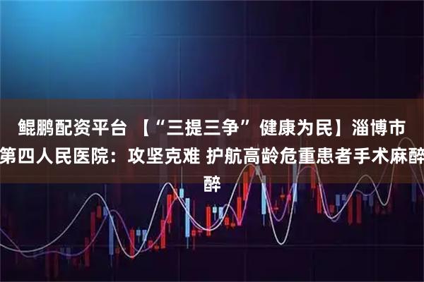 鲲鹏配资平台 【“三提三争” 健康为民】淄博市第四人民医院：攻坚克难 护航高龄危重患者手术麻醉