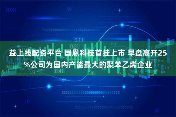 益上线配资平台 国恩科技首挂上市 早盘高开25%公司为国内产能最大的聚苯乙烯企业