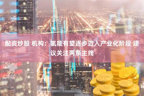 配资炒股 机构：氢能有望逐步迈入产业化阶段 建议关注两条主线