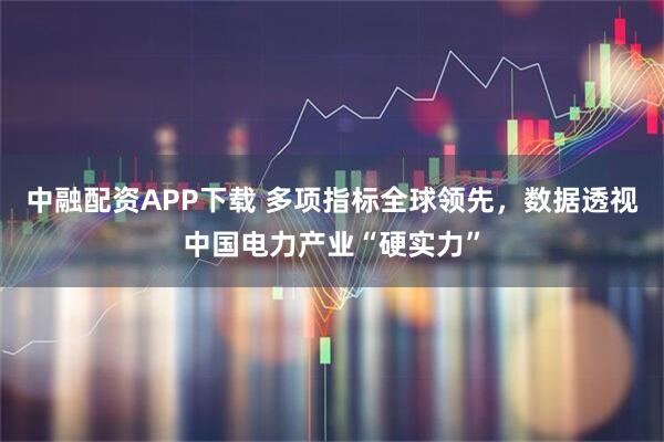 中融配资APP下载 多项指标全球领先，数据透视中国电力产业“硬实力”