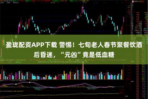 盈珑配资APP下载 警惕！七旬老人春节聚餐饮酒后昏迷，“元凶”竟是低血糖